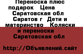 Переноска плюс подарок › Цена ­ 500 - Саратовская обл., Саратов г. Дети и материнство » Коляски и переноски   . Саратовская обл.